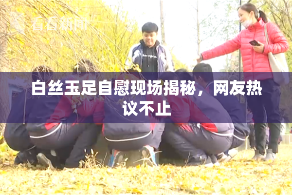 白丝玉足自慰现场揭秘，网友热议不止