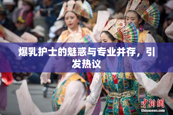 爆乳护士的魅惑与专业并存，引发热议