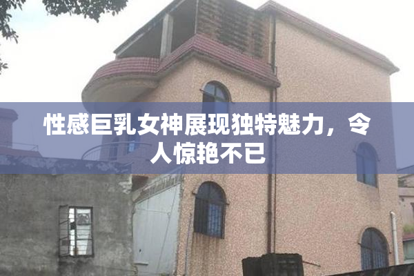 性感巨乳女神展现独特魅力，令人惊艳不已