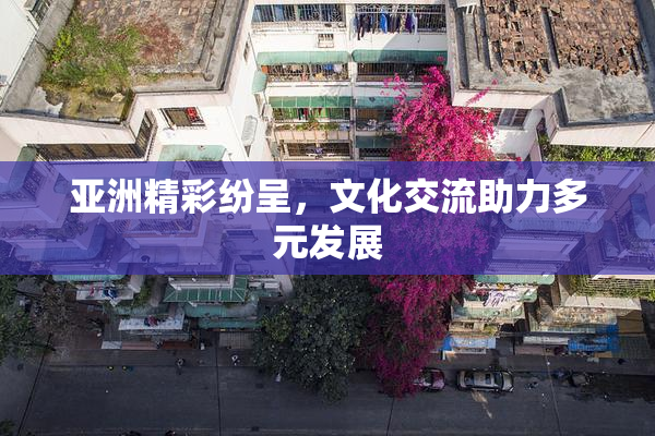 亚洲精彩纷呈，文化交流助力多元发展