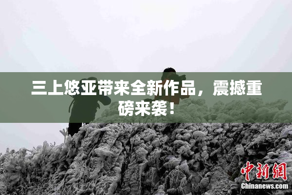 三上悠亚带来全新作品，震撼重磅来袭！