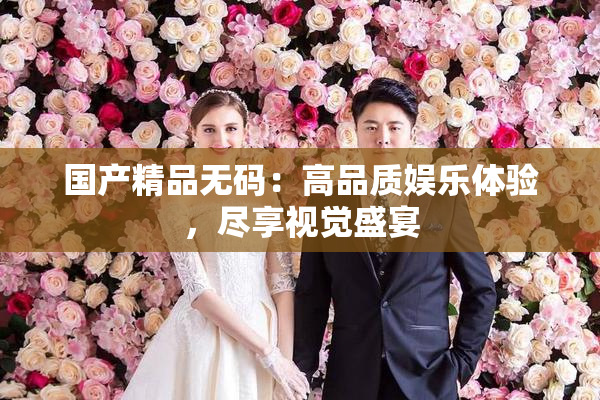 国产精品无码：高品质娱乐体验，尽享视觉盛宴