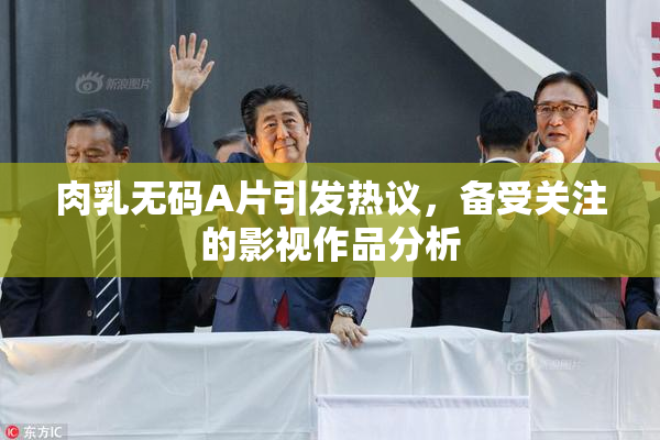 肉乳无码A片引发热议，备受关注的影视作品分析
