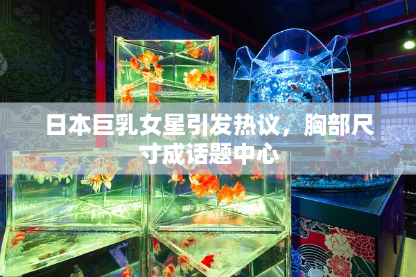 日本巨乳女星引发热议，胸部尺寸成话题中心