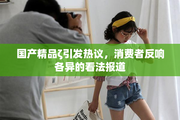 国产精品ζ引发热议，消费者反响各异的看法报道