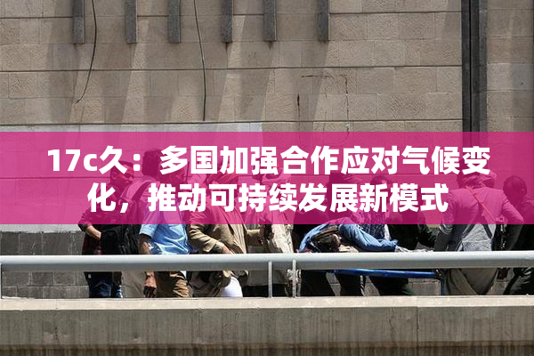 17c久：多国加强合作应对气候变化，推动可持续发展新模式