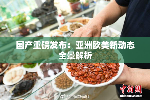 国产重磅发布：亚洲欧美新动态全景解析