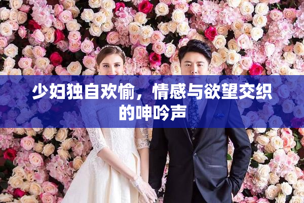 少妇独自欢愉，情感与欲望交织的呻吟声