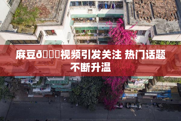 麻豆🔞视频引发关注 热门话题不断升温