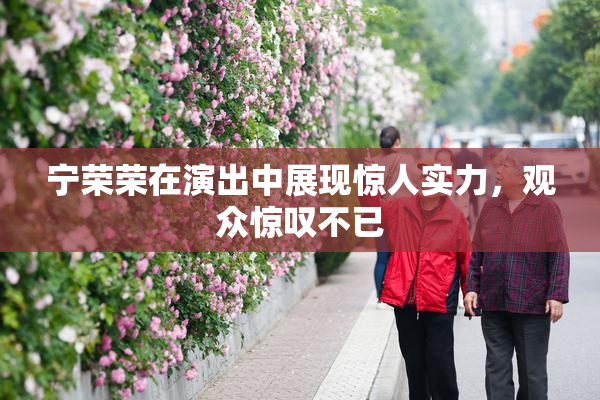 宁荣荣在演出中展现惊人实力，观众惊叹不已