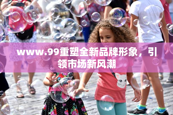 www.99重塑全新品牌形象，引领市场新风潮