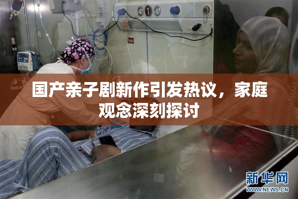 国产亲子剧新作引发热议，家庭观念深刻探讨