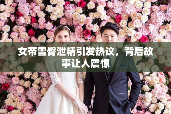 女帝雪臀泄精引发热议，背后故事让人震惊