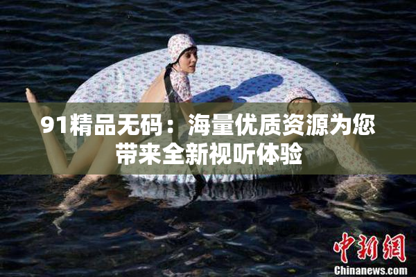 91精品无码：海量优质资源为您带来全新视听体验