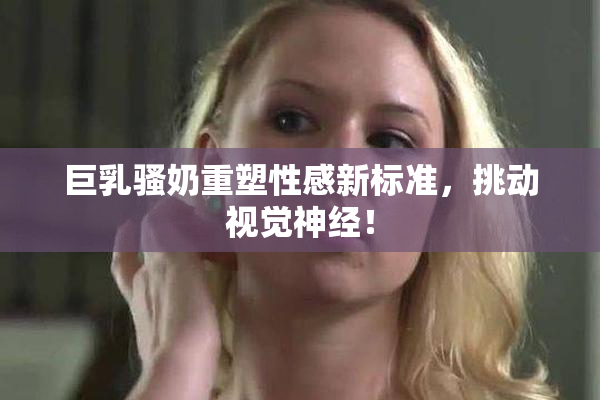 巨乳骚奶重塑性感新标准，挑动视觉神经！