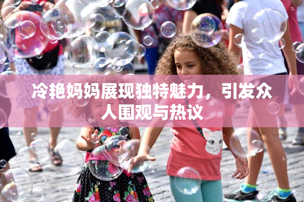 冷艳妈妈展现独特魅力，引发众人围观与热议