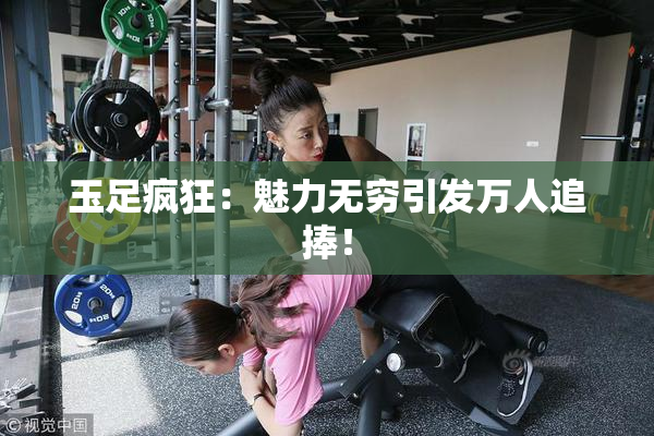 玉足疯狂：魅力无穷引发万人追捧！
