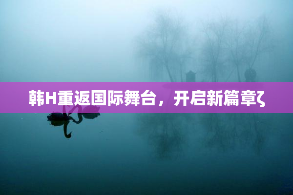 韩H重返国际舞台，开启新篇章ζ
