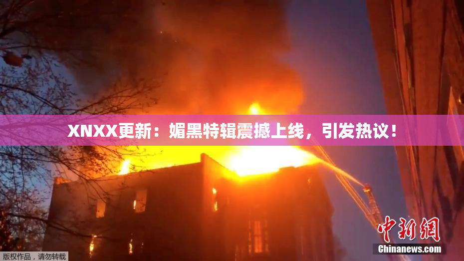 XNXX更新：媚黑特辑震撼上线，引发热议！
