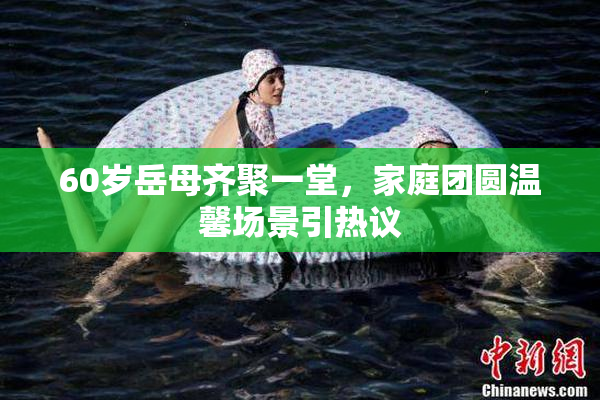 60岁岳母齐聚一堂，家庭团圆温馨场景引热议