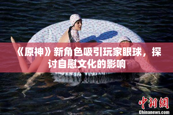 《原神》新角色吸引玩家眼球，探讨自慰文化的影响