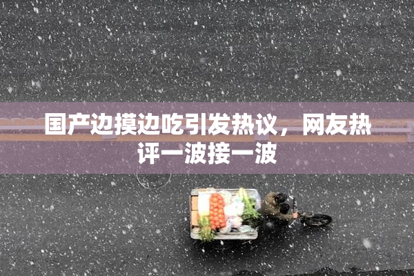 国产边摸边吃引发热议，网友热评一波接一波