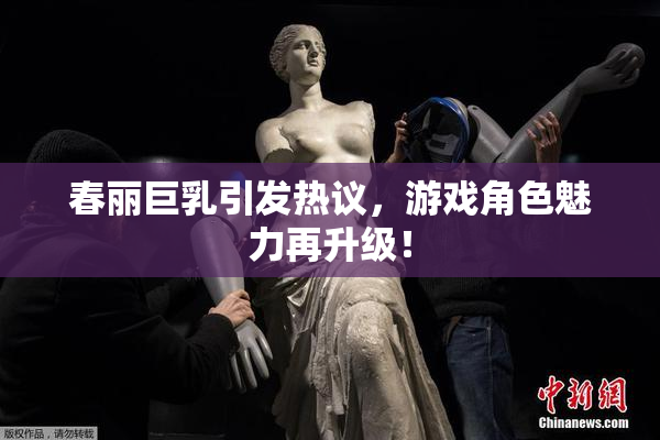 春丽巨乳引发热议，游戏角色魅力再升级！