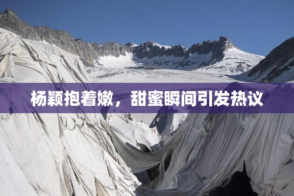 杨颖抱着嫩，甜蜜瞬间引发热议