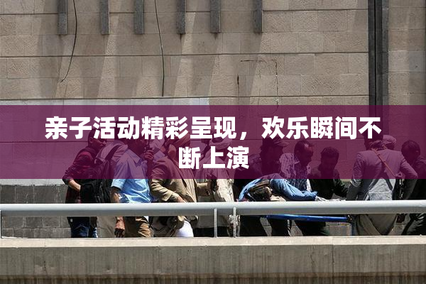 亲子活动精彩呈现，欢乐瞬间不断上演