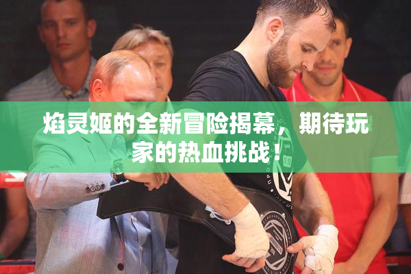 焰灵姬的全新冒险揭幕，期待玩家的热血挑战！