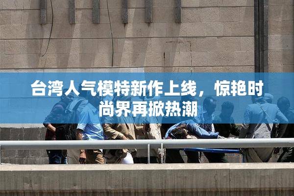 台湾人气模特新作上线，惊艳时尚界再掀热潮