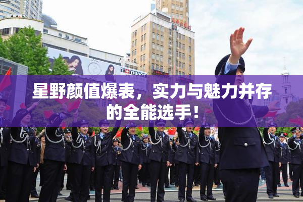 星野颜值爆表，实力与魅力并存的全能选手！