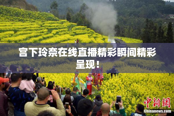 宫下玲奈在线直播精彩瞬间精彩呈现！