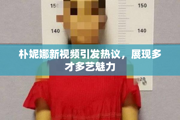 朴妮娜新视频引发热议，展现多才多艺魅力