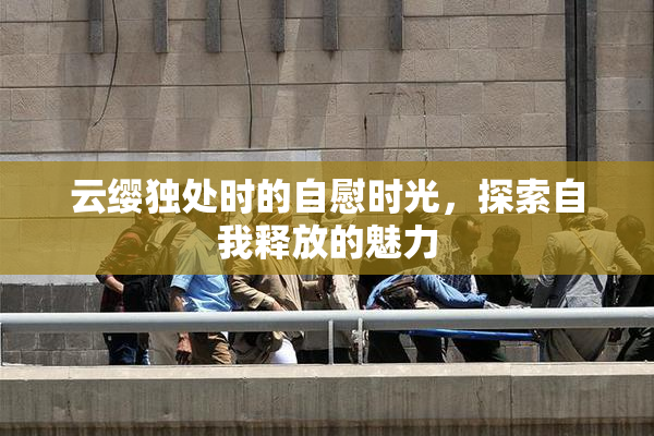云缨独处时的自慰时光，探索自我释放的魅力