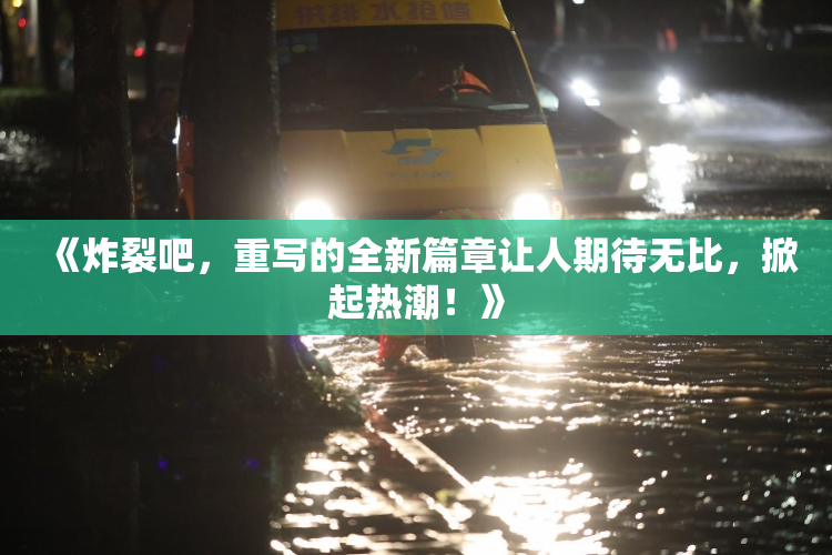 《炸裂吧，重写的全新篇章让人期待无比，掀起热潮！》