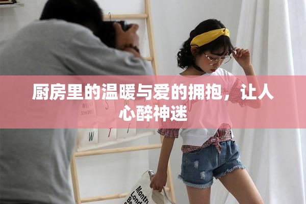 厨房里的温暖与爱的拥抱，让人心醉神迷