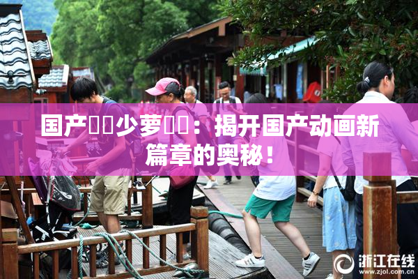 国产❌‌少萝❌‌：揭开国产动画新篇章的奥秘！