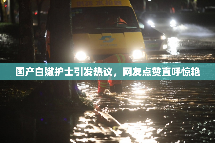 国产白嫩护士引发热议，网友点赞直呼惊艳