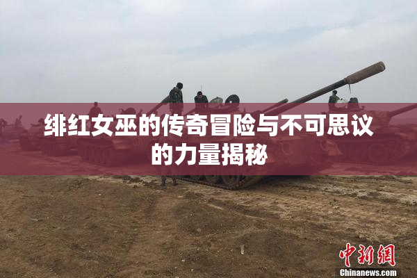 绯红女巫的传奇冒险与不可思议的力量揭秘