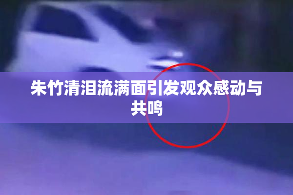 朱竹清泪流满面引发观众感动与共鸣