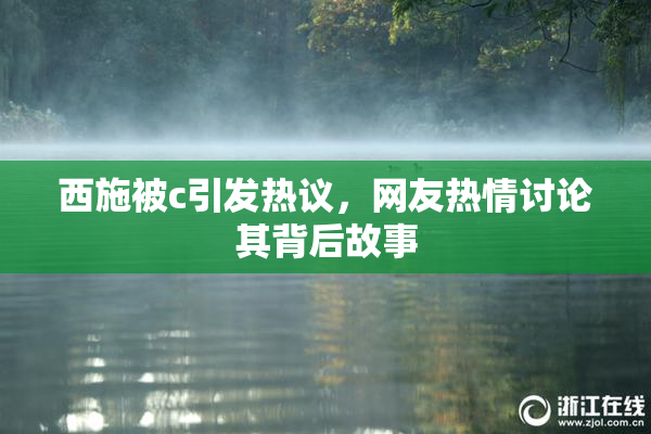 西施被c引发热议，网友热情讨论其背后故事
