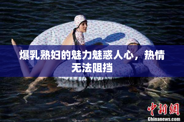 爆乳熟妇的魅力魅惑人心，热情无法阻挡