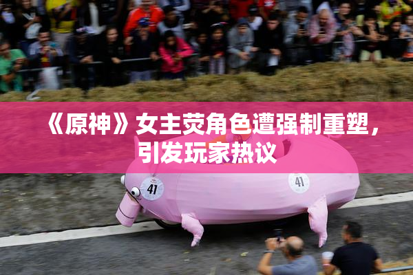 《原神》女主荧角色遭强制重塑，引发玩家热议