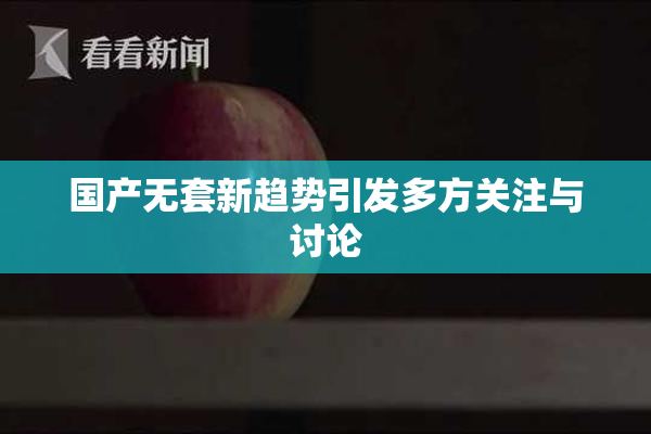 国产无套新趋势引发多方关注与讨论