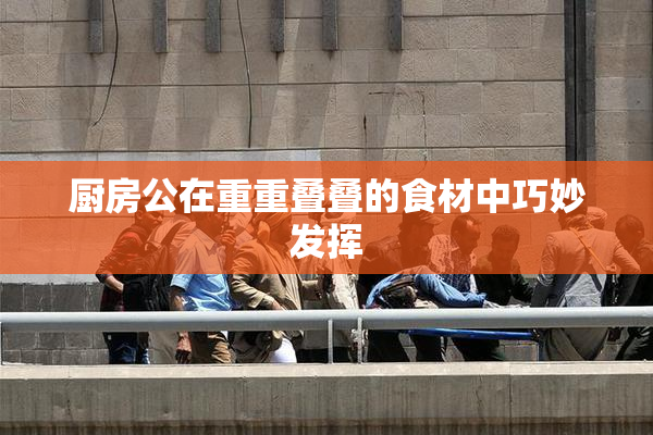 厨房公在重重叠叠的食材中巧妙发挥