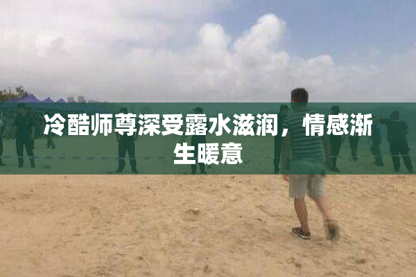 冷酷师尊深受露水滋润，情感渐生暖意