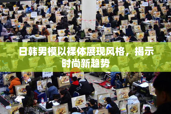 日韩男模以裸体展现风格，揭示时尚新趋势