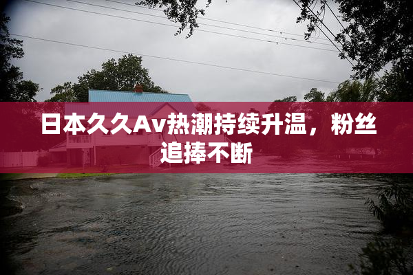 日本久久Av热潮持续升温，粉丝追捧不断