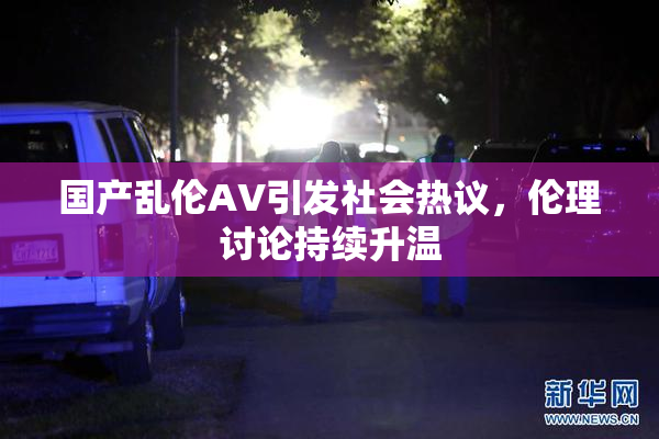 国产乱伦AV引发社会热议，伦理讨论持续升温